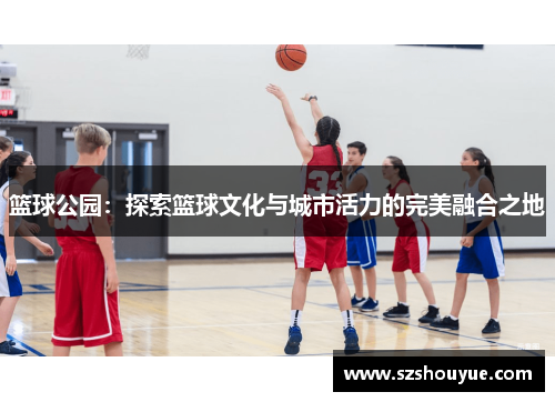 篮球公园：探索篮球文化与城市活力的完美融合之地