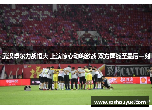 武汉卓尔力战恒大 上演惊心动魄激战 双方鏖战至最后一刻