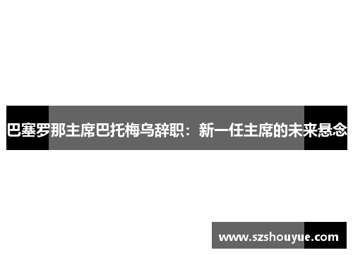 巴塞罗那主席巴托梅乌辞职：新一任主席的未来悬念