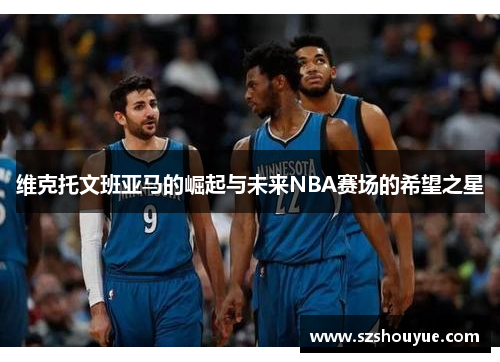 维克托文班亚马的崛起与未来NBA赛场的希望之星