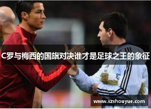 C罗与梅西的国旗对决谁才是足球之王的象征