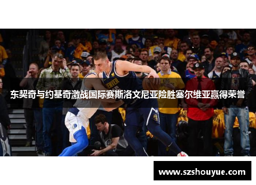 东契奇与约基奇激战国际赛斯洛文尼亚险胜塞尔维亚赢得荣誉